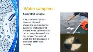 Water samplers
4.Secchi Disk sampling
A Secchi disk is an 8-inch
diameter disk with
alternating black and white
quadrants that is lowered
into the water column until it
can no longer be seen from
the surface. The point at
which the disk disappears is
a function of the lake
turbidity.
 