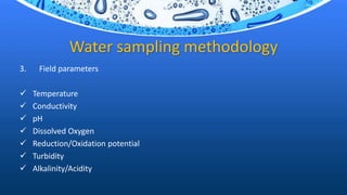 Water sampling methodology
3. Field parameters
 Temperature
 Conductivity
 pH
 Dissolved Oxygen
 Reduction/Oxidation potential
 Turbidity
 Alkalinity/Acidity
 