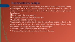 2
Representative sample
A representative sample is taken from a large body of water to make up a sample
(sub-samples of 500 mL) which represents the whole body of water. To
minimize the effect of natural variation in the data collected, the sample should
be collected:
 From exactly the same location
 At approximately the same time each day
 Analyze them in the same way.
Water samples can be taken directly from the water body (stream or dam), or if a
pump is used, from the first outlet along the supply line. Below, some
instructions for taking a representative of water samples:
 Stream: Sample taken from main stream flow.
 Stock drinking water: Sample taken from near the edge.
 