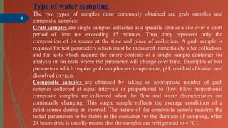 4
Type of water sampling
The two types of samples most commonly obtained are grab samples and
composite samples:
Grab samples are single samples collected at a specific spot at a site over a short
period of time not exceeding 15 minutes. Thus, they represent only the
composition of its source at the time and place of collection. A grab sample is
required for test parameters which must be measured immediately after collection,
and for tests which require the entire contents of a single sample container for
analysis or for tests where the parameter will change over time. Examples of test
parameters which require grab samples are temperature, pH, residual chlorine, and
dissolved oxygen.
Composite samples are obtained by taking an appropriate number of grab
samples collected at equal intervals or proportional to flow. Flow proportional
composite samples are collected when the flow and waste characteristics are
continually changing. This single sample reflects the average conditions of a
point-source during an interval. The nature of the composite sample requires the
tested parameters to be stable in the container for the duration of sampling, often
24 hours (this is usually means that the samples are refrigerated to 4 °C).
 