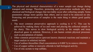 5
Protecting and preserving samples
The physical and chemical characteristics of a water sample can change during
transport and storage. Therefore, protecting and preservation methods only slow
chemical and biological changes that inevitably occur after collecting sample. Some
parameters change more quickly than others, and so need to be analyzed on site.
Protecting and preservation of samples is the main thing to obtain good quality
result.
1. The most common preservative approach is cooling to 4 °C. This can be
achieved by making slurry of ice and water and placing the collected sample in
the slurry. This serves to slow biological activity in the sample and keep
dissolved gases in solution. However, it can hasten certain physical processes
such as precipitation of metals.
2. Other common preservatives (prevent known chemical reactions and maintain a
target analyte in solution) include:
- Use of sodium thiosulfate (final concentration is 0.008 %) to remove chlorine.
- Use of copper sulfate or mercuric chloride to halt biological activity.
- Use of zinc acetate to trap sulfides.
 