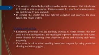 7
 The sample(s) should be kept refrigerated or on ice in a cooler (but not allowed
to freeze) as soon as possible. Changes caused by growth of microorganisms
are best slowed by cold and dark.
 In general, the shorter the time between collection and analysis, the more
reliable the results will be.
Health and safety
 Laboratory personnel who are routinely exposed to water samples, that may
contain live microorganisms, are encouraged to protect themselves from water-
borne illnesses by wearing clean disposable gloves and washing their hands
frequently.
 Care must be taken when handling hazardous reagents by using protective
clothing and safety goggles.
 