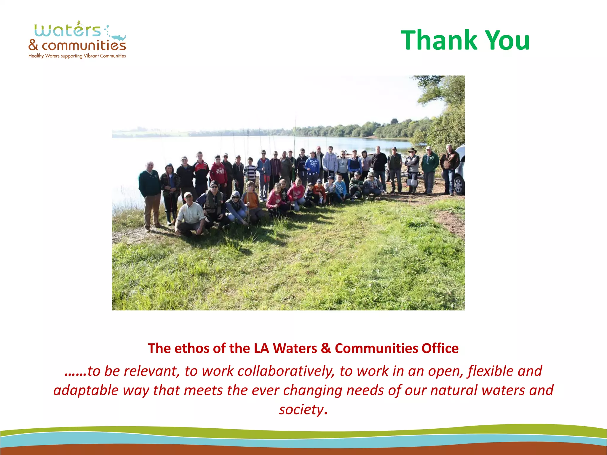 The ethos of the LA Waters & Communities Office
……to be relevant, to work collaboratively, to work in an open, flexible and
adaptable way that meets the ever changing needs of our natural waters and
society.
Thank You