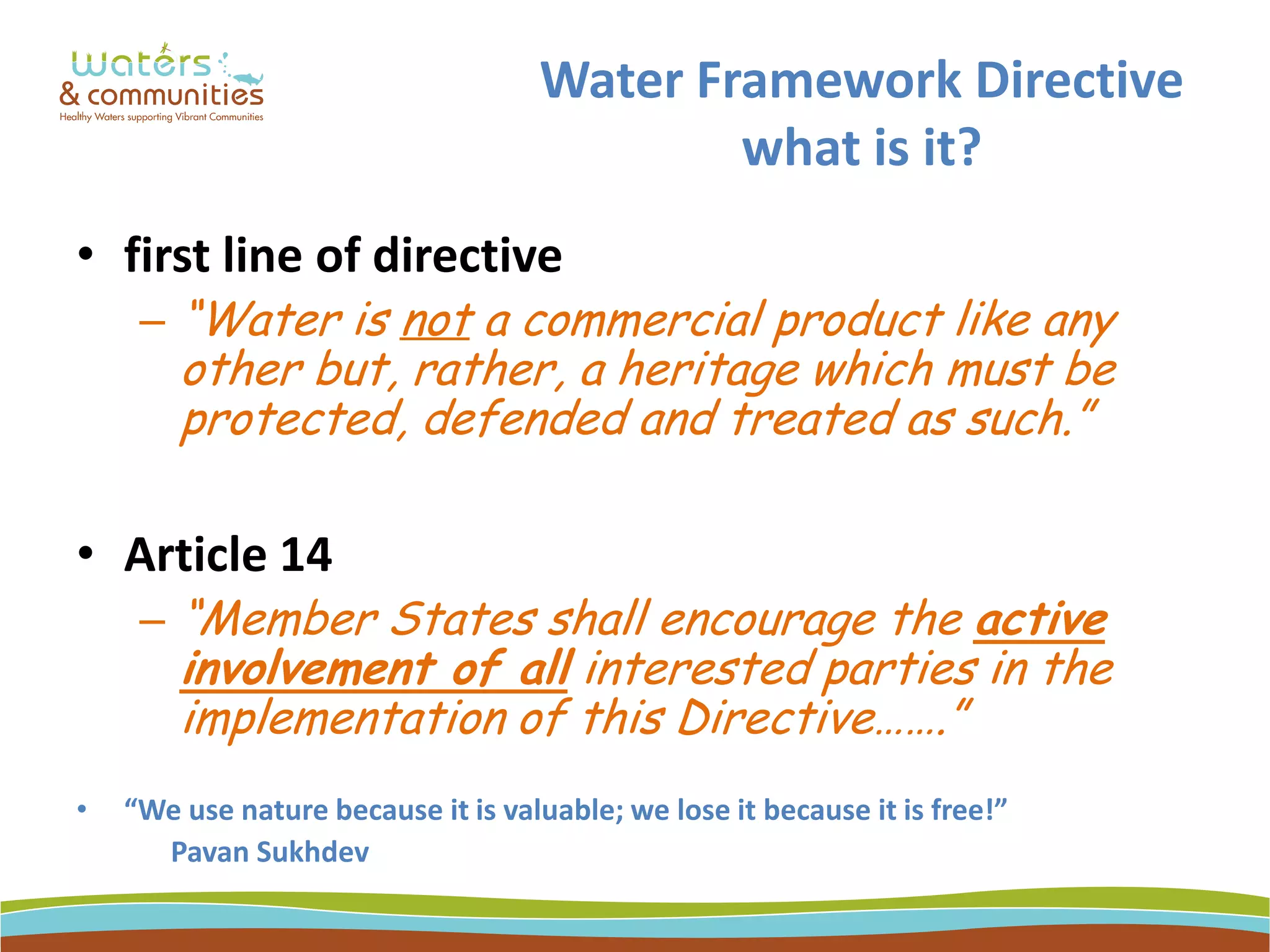 Water Framework Directive
what is it?
• first line of directive
– “Water is not a commercial product like any
other but, rather, a heritage which must be
protected, defended and treated as such.”
• Article 14
– “Member States shall encourage the active
involvement of all interested parties in the
implementation of this Directive…….”
• “We use nature because it is valuable; we lose it because it is free!”
Pavan Sukhdev