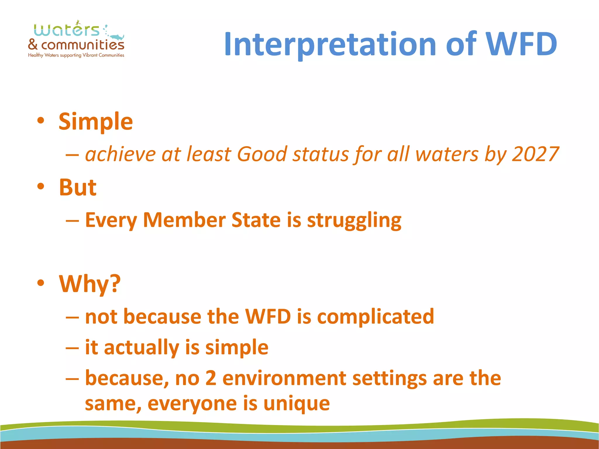 Interpretation of WFD
• Simple
– achieve at least Good status for all waters by 2027
• But
– Every Member State is struggling
• Why?
– not because the WFD is complicated
– it actually is simple
– because, no 2 environment settings are the
same, everyone is unique