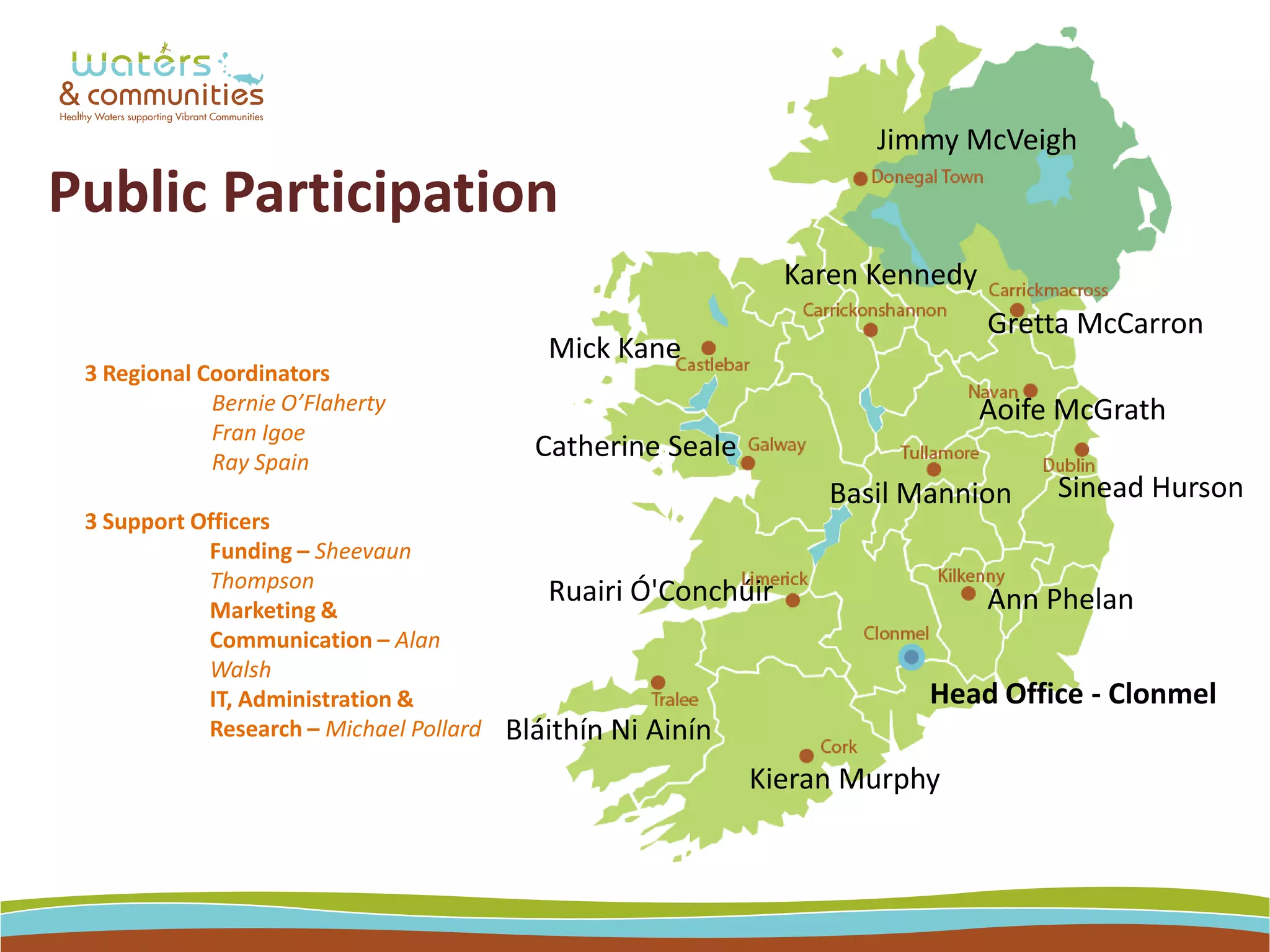 Head Office - Clonmel
Jimmy McVeigh
Gretta McCarron
Basil Mannion
Aoife McGrath
Sinead Hurson
Ann Phelan
Catherine Seale
Mick Kane
Karen Kennedy
Ruairi Ó'Conchúir
Kieran Murphy
Public Participation
3 Regional Coordinators
Bernie O’Flaherty
Fran Igoe
Ray Spain
3 Support Officers
Funding – Sheevaun
Thompson
Marketing &
Communication – Alan
Walsh
IT, Administration &
Research – Michael Pollard Bláithín Ni Ainín