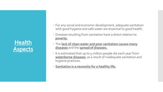Health
Aspects
 For any social and economic development, adequate sanitation
with good hygiene and safe water are essential to good health.
 Diseases resulting from sanitation have a direct relation to
poverty.
 The lack of clean water and poor sanitation causes many
diseases and the spread of diseases.
 It is estimated that up to 5 million people die each year from
waterborne diseases, as a result of inadequate sanitation and
hygiene practices.
 Sanitation is a necessity for a healthy life.
 