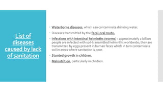 List of
diseases
caused by lack
of sanitation
 Waterborne diseases, which can contaminate drinking water.
 Diseases transmitted by the fecal-oral route.
 Infections with intestinal helminths (worms) - approximately 2 billion
people are infected with soil-transmitted helminths worldwide; they are
transmitted by eggs present in human feces which in turn contaminate
soil in areas where sanitation is poor.
 Stunted growth in children.
 Malnutrition, particularly in children.
 