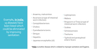 Example, In India,
15 diseases have
been listed which
could be eliminated
by improving
sanitation:
 Anaemia, malnutrition
 Ascariasis (a type of intestinal
worm infection)
 Campylobacteriosis
 Cholera
 Cyanobacteria toxins
 Dengue
 Hepatitis
 Japanese encephalitis (JE)
 Leptospirosis
 Malaria
 Ringworm orTinea (a type of
intestinal worm infection)
 Scabies
 Schistosomiasis
 Trachoma
 Typhoid and paratyphoid
enteric fevers
*Polio is another disease which is related to improper sanitation and hygiene.
 