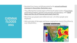 CHENNAI
FLOODS
2015
 Resulted from heavy rainfall generated by the annual northeast
monsoon in November–December 2015.
 They affected the Coastal region of the South Indian states ofTamil Nadu
andAndhra Pradesh, and the union territory of Puducherry, with Tamil
Nadu and the city of Chennai particularly hard-hit.
 More than 500 people were killed and over 1.8 million people were
displaced.
 With estimates of damages and losses ranging from nearly US$3 billion to
over US$16 billion.
 