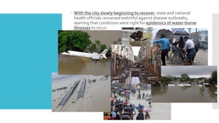  With the city slowly beginning to recover, state and national
health officials remained watchful against disease outbreaks,
warning that conditions were right for epidemics of water-borne
illnesses to occur.
 