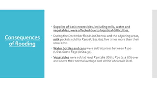 Consequences
of flooding
 Supplies of basic necessities, including milk, water and
vegetables, were affected due to logistical difficulties.
 During the December floods in Chennai and the adjoining areas,
milk packets sold for ₹100 (US$1.60), five times more than their
usual cost.
 Water bottles and cans were sold at prices between ₹100
(US$1.60) to ₹150 (US$2.30).
 Vegetables were sold at least ₹10 (16$ US) to ₹20 (31$ US) over
and above their normal average cost at the wholesale level.
 