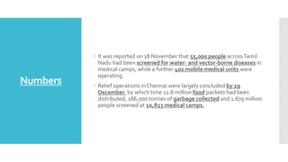 Numbers
 It was reported on 18 November that 55,000 people acrossTamil
Nadu had been screened for water- and vector-borne diseases in
medical camps, while a further 402 mobile medical units were
operating.
 Relief operations in Chennai were largely concluded by 19
December, by which time 12.8 million food packets had been
distributed, 186,000 tonnes of garbage collected and 1.679 million
people screened at 10,833 medical camps.
 