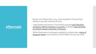 Aftermath
 By the end of December 2015, most hospitals in Chennai had
wholly or partially restored services.
 State health authorities inTamil Nadu reported post-flooding
sanitation efforts had been successful, and there had not been
any flood-related outbreaks of disease.
 While floodwaters had largely receded by 19 December, areas of
stagnant water covered parts ofTamil Nadu into January 2016.
 
