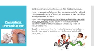 Precaution:
Immunizations
 Outbreaks of communicable diseases after floods are unusual.
 However, the rates of diseases that were present before a flood
may increase because of decreased sanitation or overcrowding
among displaced persons.
 If you receive a puncture wound or a wound contaminated with
feces, soil, or saliva, have a doctor or health department
determine whether a tetanus booster is necessary based on
individual records.
 Specific recommendations for vaccinations should be made on a
case-by-case basis, or as determined by local and state health
departments.
 
