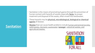 Sanitation
 Sanitation is the means of promoting hygiene through the prevention of
human contact with hazards of wastes especially feces, by proper
treatment and disposal of the waste, often mixed into wastewater.
 These hazards may be physical, microbiological, biological or chemical
agents of disease.
 Wastes that can cause health problems include human and animal excreta,
solid wastes, domestic wastewater (sewage), industrial wastes, and
agricultural wastes.
 