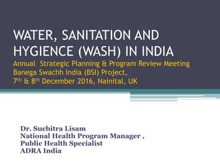 WATER, SANITATION AND
HYGIENCE (WASH) IN INDIA
Annual Strategic Planning & Program Review Meeting
Banega Swachh India (BSI) Project,
7th & 8th December 2016, Nainital, UK
Dr. Suchitra Lisam
National Health Program Manager ,
Public Health Specialist
ADRA India
 