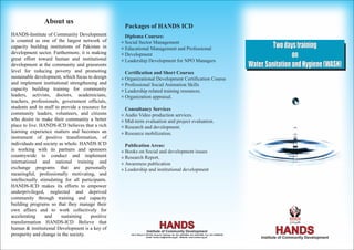 About us
                                                   Packages of HANDS ICD
HANDS-Institute of Community Development           Diploma Courses:
is counted as one of the largest network of
capacity building institutions of Pakistan in
                                                   Social Sector Management
                                                   Educational Management and Professional                                                                   Two days training
development sector. Furthermore, it is making
great effort toward human and institutional
                                                   Development                                                                                                       on
                                                   Leadership Development for NPO Managers
development at the community and grassroots                                                                                                        Water, Sanitation and Hygiene (WASH)
level for reducing poverty and promoting           Certification and Short Courses
sustainable development, which focus to design     Organizational Development Certification Course
and implement institutional strengthening and      Professional Social Animation Skills
capacity building training for community           Leadership related training resources.
leaders, activists, doctors, academicians,         Organization appraisal.
teachers, professionals, government officials,
students and its staff to provide a resource for   Consultancy Services
community leaders, volunteers, and citizens        Audio Video production services.
who desire to make their community a better        Mid-term evaluation and project evaluation.
place to live. HANDS-ICD believes that a rich      Research and development.
learning experience matters and becomes an         Resource mobilization.
instrument of positive transformation, of
individuals and society as whole. HANDS ICD        Publication Areas:
is working with its partners and sponsors          Books on Social and development issues
countrywide to conduct and implement               Research Report.
international and national training and            Awareness publication
exchange programs that are personally              Leadership and institutional development
meaningful, professionally motivating, and
intellectually stimulating for all participants.
HANDS-ICD makes its efforts to empower
underprivileged, neglected and deprived
community through training and capacity
building programs so that they manage their
own affairs and to work collectively for
accelerating      and     sustaining    positive
transformation HANDS-ICD Believe that
                                                                                 HANDS
human & institutional Development is a key of
prosperity and change in the society.
                                                                    Institute of Community Development
                                                     140-C Block II, PECHS, Karachi, Pakistan Tel: 021-34532804, 021-34527698, Fax: 021-34559252
                                                                      Email: hands.icd@hands.org.pk , Website: www.hands.org.pk
                                                                                                                                                              HANDS
                                                                                                                                                       Institute of Community Development
 