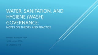 WATER, SANITATION, AND
HYGIENE (WASH)
GOVERNANCE:
NOTES ON THEORY AND PRACTICE
Edward Bourque, PhD
18 October, 2016
@ UNESCO-IHE
 