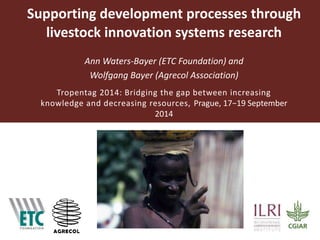Supporting development processes through 
livestock innovation systems research 
Ann Waters-Bayer (ETC Foundation) and 
Wolfgang Bayer (Agrecol Association) 
Tropentag 2014: Bridging the gap between increasing 
knowledge and decreasing resources, Prague, 17−19 September 
2014 
 