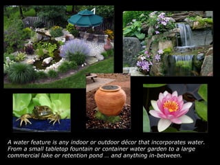 A water feature is any indoor or outdoor décor that incorporates water. From a small tabletop fountain or container water garden to a large commercial lake or retention pond … and anything in-between.   