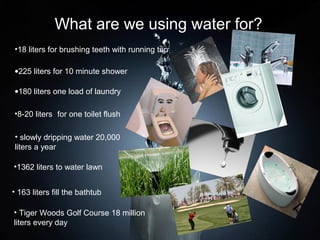 What are we using water for?
•18 liters for brushing teeth with running tap

•225 liters for 10 minute shower

•180 liters one load of laundry

•8-20 liters for one toilet flush

• slowly dripping water 20,000
liters a year

•1362 liters to water lawn


• 163 liters fill the bathtub

• Tiger Woods Golf Course 18 million
liters every day
 