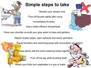 Simple steps to take
                                  •Shorten your shower time

                       •Turn off faucets tightly after using

                            •Immediately fix leaks

                     •Use a water-efficient showerhead

•Have your plumber re-route your gray water to trees and gardens

          •Report broken pipes, open hydrants and errant sprinklers

            •Equip fountains and swimming pools with recirculation equipment


             •Group plants with the same watering needs together


                         •Turn off the tap while brushing teeth

           •Wash your fruits and vegetables in a pan of water
 