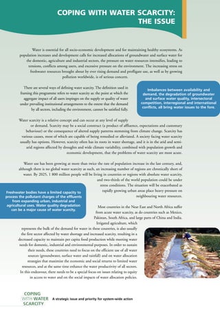 COPING WITH WATER SCARCITY: 
A strategic issue and priority for system-wide action 
THE ISSUE 
Water is essential for all socio-economic development and for maintaining healthy ecosystems. As 
population increases and development calls for increased allocations of groundwater and surface water for 
the domestic, agriculture and industrial sectors, the pressure on water resources intensifies, leading to 
tensions, conflicts among users, and excessive pressure on the environment. The increasing stress on 
freshwater resources brought about by ever rising demand and profligate use, as well as by growing 
pollution worldwide, is of serious concern. 
There are several ways of defining water scarcity. The definition used in 
framing this programme refers to water scarcity as: the point at which the 
aggregate impact of all users impinges on the supply or quality of water 
under prevailing institutional arrangements to the extent that the demand 
by all sectors, including the environment, cannot be satisfied fully. 
Water scarcity is a relative concept and can occur at any level of supply 
or demand. Scarcity may be a social construct (a product of affluence, expectations and customary 
behaviour) or the consequence of altered supply patterns stemming from climate change. Scarcity has 
various causes, most of which are capable of being remedied or alleviated. A society facing water scarcity 
usually has options. However, scarcity often has its roots in water shortage, and it is in the arid and semi-arid 
regions affected by droughts and wide climate variability, combined with population growth and 
economic development, that the problems of water scarcity are most acute. 
Water use has been growing at more than twice the rate of population increase in the last century, and, 
although there is no global water scarcity as such, an increasing number of regions are chronically short of 
water. By 2025, 1 800 million people will be living in countries or regions with absolute water scarcity, 
and two-thirds of the world population could be under 
stress conditions. The situation will be exacerbated as 
rapidly growing urban areas place heavy pressure on 
neighbouring water resources. 
Most countries in the Near East and North Africa suffer 
from acute water scarcity, as do countries such as Mexico, 
Pakistan, South Africa, and large parts of China and India. 
Irrigated agriculture, which 
represents the bulk of the demand for water in these countries, is also usually 
the first sector affected by water shortage and increased scarcity, resulting in a 
decreased capacity to maintain per capita food production while meeting water 
needs for domestic, industrial and environmental purposes. In order to sustain 
their needs, these countries need to focus on the efficient use of all water 
sources (groundwater, surface water and rainfall) and on water allocation 
strategies that maximize the economic and social returns to limited water 
resources, and at the same time enhance the water productivity of all sectors. 
In this endeavour, there needs to be a special focus on issues relating to equity 
in access to water and on the social impacts of water allocation policies. 
COPING 
WITH WATER 
SCARCITY 
Imbalances between availability and 
demand, the degradation of groundwater 
and surface water quality, intersectoral 
competition, interregional and international 
conflicts, all bring water issues to the fore. 
Freshwater bodies have a limited capacity to 
process the pollutant charges of the effluents 
from expanding urban, industrial and 
agricultural uses. Water quality degradation 
can be a major cause of water scarcity. 
 