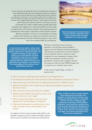 UN 
In most countries, the agriculture sector is the predominant consumer of 
water. Historically, large-scale water development projects have played a 
major role in poverty alleviation by providing food security, protection 
from flooding and drought, and expanded opportunities for employment. 
In many cases, irrigated agriculture has been a major engine for economic 
growth and poverty reduction. However, at the same time, poor 
communities have tended to suffer the greatest health burden from 
inadequate water supplies and, as result of poor health, have been unable 
to escape from the cycle of poverty and disease. Thus, growing scarcity and 
competition for water stand as a major threat to future advances in poverty 
alleviation, especially in rural areas. In semi-arid regions, increasing 
numbers of the rural poor are coming to see entitlement and access to 
water for food production, livestock and domestic purposes as more critical 
than access to primary health care and education. 
Rainwater is the primary source of water in 
agriculture. It has also been used successfully to 
augment water for industrial and domestic purposes, 
while being an essential element in the functioning of 
natural ecosystems. However, rainwater is rarely 
integrated into water management strategies, which 
usually focus exclusively on surface water and 
groundwater. Countries need to integrate rainwater 
harvesting more fully into their IWRM strategies and 
to promote its use to alleviate water scarcity. 
In this context of rapid change, a number of 
questions arise: 
 How are the many competing interests involved in water being balanced? 
 On what basis are decisions to be made in favour of certain developments at the expense of others? 
 What are the scope and conditions for increasing water productivity in different sectors? 
 Which tools should be used to enable the more efficient and equitable development and 
allocation of water? 
 How can the best use be made of the water available? 
 Which measures should be put in place to protect water 
resources and increase water supply? 
 Which institutional and legal set-ups are the most 
appropriate for ensuring adequate coordination? 
 What kind of information is needed and how is wide 
public ownership of water-related problems to be 
ensured? 
In conditions of water scarcity, putting in place effective and 
equitable management practices requires knowledge, expertise 
and investment at political, institutional and technical levels. 
Water development is linked closely to 
poverty reduction, especially in low-income 
countries that are highly 
dependent on a rural economy. 
In arid and semi-arid regions, where water 
scarcity is almost endemic, groundwater has 
played a major role in meeting domestic and 
irrigation demands. In many regions, 
massive use of groundwater has been 
practised for some time for irrigation. 
Groundwater mining and the lack of 
adequate planning, legal frameworks and 
governance have opened a new debate on 
the sustainability of the intensive use of 
groundwater resources. 
Water conflicts can arise in water stressed 
areas among local communities and 
between countries because sharing a very 
limited and essential resource is extremely 
difficult. The lack of adequate legal 
instruments exacerbates already difficult 
conditions. There should be a greater focus 
on the peaceful sharing and management of 
water at both international and local levels. 
In short, water scarcity is also about equity 
and rights, and cultural and ethical issues 
warrant due consideration. 
FAO/11187/F. BOTTS 
FAO/19790/M. STAPLETON 
 