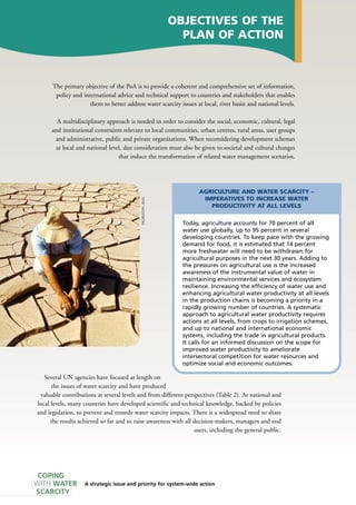 AGRICULTURE AND WATER SCARCITY – 
IMPERATIVES TO INCREASE WATER 
NULL 
H. PRODUCTIVITY AT ALL LEVELS 
6025/FAO/Today, agriculture accounts for 70 percent of all 
water use globally, up to 95 percent in several 
developing countries. To keep pace with the growing 
demand for food, it is estimated that 14 percent 
more freshwater will need to be withdrawn for 
agricultural purposes in the next 30 years. Adding to 
the pressures on agricultural use is the increased 
awareness of the instrumental value of water in 
maintaining environmental services and ecosystem 
resilience. Increasing the efficiency of water use and 
enhancing agricultural water productivity at all levels 
in the production chains is becoming a priority in a 
rapidly growing number of countries. A systematic 
approach to agricultural water productivity requires 
actions at all levels, from crops to irrigation schemes, 
and up to national and international economic 
systems, including the trade in agricultural products. 
It calls for an informed discussion on the scope for 
improved water productivity to ameliorate 
intersectoral competition for water resources and 
optimize social and economic outcomes. A strategic issue and priority for system-wide action 
COPING 
WITH WATER 
SCARCITY 
OBJECTIVES OF THE 
PLAN OF ACTION 
The primary objective of the PoA is to provide a coherent and comprehensive set of information, 
policy and international advice and technical support to countries and stakeholders that enables 
them to better address water scarcity issues at local, river basin and national levels. 
A multidisciplinary approach is needed in order to consider the social, economic, cultural, legal 
and institutional constraints relevant to local communities, urban centres, rural areas, user groups 
and administrative, public and private organizations. When reconsidering development schemes 
at local and national level, due consideration must also be given to societal and cultural changes 
that induce the transformation of related water management scenarios. 
Several UN agencies have focused at length on 
the issues of water scarcity and have produced 
valuable contributions at several levels and from different perspectives (Table 2). At national and 
local levels, many countries have developed scientific and technical knowledge, backed by policies 
and legislation, to prevent and remedy water scarcity impacts. There is a widespread need to share 
the results achieved so far and to raise awareness with all decision-makers, managers and end 
users, including the general public. 
 