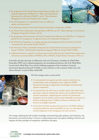 the programme of the United Nations Educational, Scientific, and 
Cultural Organization (UNESCO) on “Water And Development 
Information for arid lands (GWADI)” and its “Water Resources 
Management in Arid and Semiarid Zones” centres; 
 the FAO programme on “Agricultural water use efficiency, 
quality and conservation”; 
 the Rainwater initiative of the United Nations Environment Programme (UNEP); 
 the African Water Information Clearing House (AWICH) and the “Water Sharing as an instrument 
of Regional Integration” Initiative (ECA); 
 the programme of the Economic and Social Commission for Western Asia (ESCWA) on “Integrated 
policies for the management of regional resources for sustainable development”; 
 the SPM-water Programme on strategic planning and management of the Economic and Social 
Commission for Asia and the Pacific (ESCAP); 
 the Protocol on Water and Health developed by the United Nations Economic Commission for 
Europe (UNECE) / World Health Organization Regional Office for Europe WHO–EURO; 
 technical assistance to countries in various issues of water policies by the United Nations Department 
of Economic and Social Affairs (UNDESA), FAO, UNESCO, United Nations University (UNU), etc. 
It also links and takes advantage of collaboration with non-UN partners, including: the Global Water 
Partnership (GWP) and its regional programmes; the networking and advocacy role of the World Water 
Council and its World Water Fora; and the Challenge programme of the Consultative Group for 
International Agricultural Research (CGIAR) on water and food, as well as statutory bodies such as the 
African Ministers’ Council of Water (AMCOW). 
A strategic issue and priority for system-wide action 
FAO/13091/P. JOHNSON 
COPING 
WITH WATER 
SCARCITY 
The PoA envisages action at various levels: 
 At international level, agencies provide countries with advice on 
transboundary water management issues, within the IWRM 
framework, focusing on negotiations and dialogue and promoting 
regional cooperation. 
 At national level, the PoA focus is on policy advice and related water 
governance. Agencies will provide coherent and coordinated advice to 
national institutions, emphasizing the need for the institutional 
integration of water policies and increased stakeholder involvement in 
decision-making processes. Conflict resolution mechanisms will 
become increasingly important. 
 At local level, the PoA promotes best practices in all fields, leading to 
increased productivity and sustainability in water use and improved 
sectoral integration in the management of water resources. 
The strategy underlying the PoA includes: knowledge and monitoring; policy guidance and institutions; and 
best practices and technical advice. It focuses on enhanced governance and capacity building at all levels, and 
integrates the basic principles of transparency, subsidiarity and equity. 
FAO/8457/F. MATTIOLI 
 