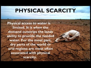 PHYSICAL SCARCITY
Physical access to water is
limited. It is when the
demand outstrips the lands
ability to provide the needed
water. For the most part,
dry parts of the world or
arid regions are most often
associated with physical
scarcity.