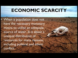 ECONOMIC SCARCITY
• When a population does not
have the necessary monetary
means to utilize an adequate
source of water. It is about a
unequal distribution of
resources for many reasons,
including political and ethnic
conflict.