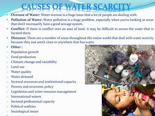  Overuse of Water: Water overuse is a huge issue that a lot of people are dealing with.
 Pollution of Water: Water pollution is a huge problem, especially when you’re looking at areas
that don’t necessarily have a good sewage system.
 Conflict: If there is conflict over an area of land, it may be difficult to access the water that is
located there.
 Distance: There are a number of areas throughout the entire world that deal with water scarcity
because they just aren’t close to anywhere that has water.
 Other :
o Population growth
o Food production
o Climatic change and variability
o Land use
o Water quality
o Water demand
o Sectoral resources and institutional capacity
o Poverty and economic policy
o Legislation and water resource management
o International waters
o Sectoral professional capacity
o Political realities
o Sociological issues
 