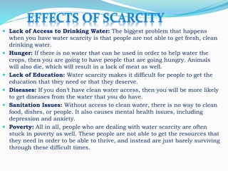  Lack of Access to Drinking Water: The biggest problem that happens
when you have water scarcity is that people are not able to get fresh, clean
drinking water.
 Hunger: If there is no water that can be used in order to help water the
crops, then you are going to have people that are going hungry. Animals
will also die, which will result in a lack of meat as well.
 Lack of Education: Water scarcity makes it difficult for people to get the
education that they need or that they deserve.
 Diseases: If you don’t have clean water access, then you will be more likely
to get diseases from the water that you do have.
 Sanitation Issues: Without access to clean water, there is no way to clean
food, dishes, or people. It also causes mental health issues, including
depression and anxiety.
 Poverty: All in all, people who are dealing with water scarcity are often
stuck in poverty as well. These people are not able to get the resources that
they need in order to be able to thrive, and instead are just barely surviving
through these difficult times.
 