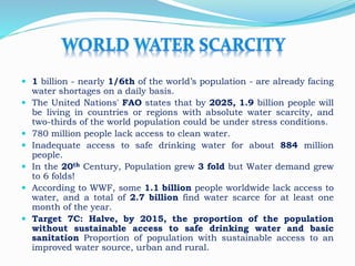  1 billion - nearly 1/6th of the world’s population - are already facing
water shortages on a daily basis.
 The United Nations' FAO states that by 2025, 1.9 billion people will
be living in countries or regions with absolute water scarcity, and
two-thirds of the world population could be under stress conditions.
 780 million people lack access to clean water.
 Inadequate access to safe drinking water for about 884 million
people.
 In the 20th Century, Population grew 3 fold but Water demand grew
to 6 folds!
 According to WWF, some 1.1 billion people worldwide lack access to
water, and a total of 2.7 billion find water scarce for at least one
month of the year.
 Target 7C: Halve, by 2015, the proportion of the population
without sustainable access to safe drinking water and basic
sanitation Proportion of population with sustainable access to an
improved water source, urban and rural.
 