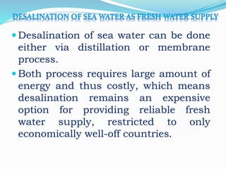  Desalination of sea water can be done
either via distillation or membrane
process.
 Both process requires large amount of
energy and thus costly, which means
desalination remains an expensive
option for providing reliable fresh
water supply, restricted to only
economically well-off countries.
 
