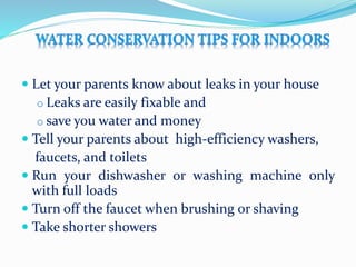  Let your parents know about leaks in your house
o Leaks are easily fixable and
o save you water and money
 Tell your parents about high-efficiency washers,
faucets, and toilets
 Run your dishwasher or washing machine only
with full loads
 Turn off the faucet when brushing or shaving
 Take shorter showers
 
