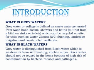 WHAT IS GREY WATER?
Grey water or sullage is defined as waste water generated
from wash hand basins, showers and baths (but not from
a kitchen sinks or toilets) which can be recycled on-site
for uses such as Water Closest (WC) flushing, landscape
irrigation and constructed wetlands.
WHAT IS BLACK WATER?
Grey water is distinguished from Black water which is
wastewater from WC flushing, kitchen sinks. Black water
should not be reused in the home because of high risk of
contamination by bacteria, viruses and pathogens.
 