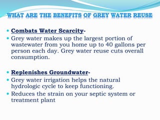  Combats Water Scarcity-
 Grey water makes up the largest portion of
wastewater from you home up to 40 gallons per
person each day. Grey water reuse cuts overall
consumption.
 Replenishes Groundwater-
 Grey water irrigation helps the natural
hydrologic cycle to keep functioning.
 Reduces the strain on your septic system or
treatment plant
 
