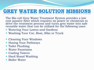 The Bio cell Grey Water Treatment System provides a low
cost passive filter which requires no power or chemicals to
drive the treatment process and turns grey water into safe
reusable water that can be utilized for the following uses:
 Watering Your Lawns and Gardens
 Washing Your Car, Boat, Bike or Truck
 Cleaning Your Windows
 Hosing Your Pathways
 Toilet Flushing
 Water Fountains
 Cooling Towers
 Hard Stand Washing
 Boiler Water
 