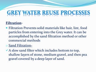 Filtration-
 Filtration Prevents solid materials like hair, lint, food
particles from entering into the Grey water. It can be
accomplished by the sand filtration method or other
commercial methods
o Sand Filtration-
A slow sand filter which includes bottom to top,
shallow layers of stone, medium gravel, and then pea
gravel covered by a deep layer of sand.
 