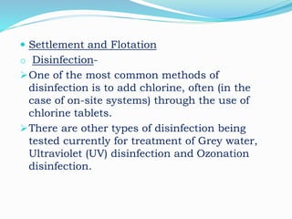  Settlement and Flotation
o Disinfection-
One of the most common methods of
disinfection is to add chlorine, often (in the
case of on-site systems) through the use of
chlorine tablets.
There are other types of disinfection being
tested currently for treatment of Grey water,
Ultraviolet (UV) disinfection and Ozonation
disinfection.
 