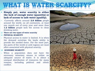  Simply put, water scarcity is either
the lack of enough water (quantity) or
lack of access to safe water (quality).
• Currently affects around 2.8 billion people
around the world, on all continents, at least
one month out of every year and more than
1.2 billion people lack the access to clean
drinking water.
 There are two types of water scarcity
 PHYSICAL SCARCITY
o Physical access to water is limited. It is when
the demand outstrips the lands ability to
provide the needed water. For the most part,
dry parts of the world or arid regions are most
often associated with physical scarcity.
 ECONOMIC SCARCITY
o When a population does not have the
necessary monetary means to utilize an
adequate source of water. It is about a
unequal distribution of resources for many
reasons, including political and ethnic
conflict.
 