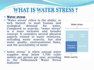  Water stress
 “Water stress” refers to the ability, or
lack thereof, to meet human and
ecological demand for water.
Compared to scarcity, “water stress”
is a more inclusive and broader
concept. It considers several physical
aspects related to water resources,
including water scarcity, but also
water quality, environmental flows,
and the accessibility of water
 water stress" is when annual water
supplies drop below 1,700 cubic
meters per person per year, according
to the Falkenmark Water Stress
Indicator
 