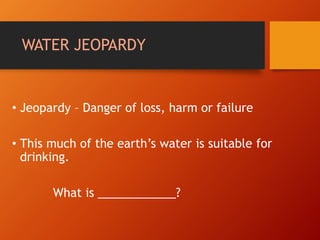 WATER JEOPARDY
• Jeopardy – Danger of loss, harm or failure
• This much of the earth’s water is suitable for
drinking.
What is ____________?