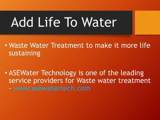 Add Life To Water
• Waste Water Treatment to make it more life
sustaining
• ASEWater Technology is one of the leading
service providers for Waste water treatment
– www.asewatertech.com