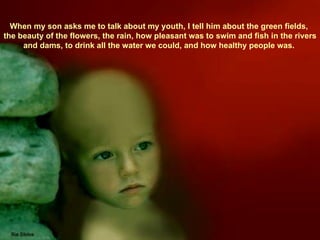 When my son asks me to talk about my youth, I tell him about the green fields,  the beauty of the flowers, the rain, how pleasant was to swim and fish in the rivers and dams, to drink all the water we could, and how healthy people was.  
