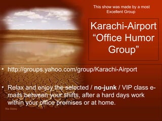 This show was made by a most Excellent Group   Karachi-Airport “Office Humor Group” http://groups.yahoo.com/group/Karachi-Airport Relax and enjoy the selected /  no-junk  / VIP class e-mails between your shifts, after a hard days work within your office premises or at home.  