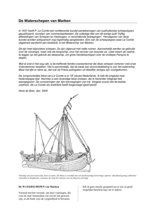 De Waterschepen van Marken
In 1831 heeft P. Le Comte een schitterende bundel pentekeningen van oudhollandse scheepstypes
gepubliceerd, voorzien van commentaarteksten. De volledige titel van dit werkje luidt:”Vyftig
afbeeldingen van Schepen en Vaartuigen, in verschillende bewegingen”. Heruitgaven van deze
bundel worden antiquarisch nog regelmatig aangeboden. Eén van de scheepstypes waar Le Comte
uitgebreid aandacht aan besteedt, is het Waterschip van Marken.
Dit zijn heel bijzondere schepen. Ze zijn uitgerust met natte ruimen. Aanvankelijk werden ze gebruikt
voor de visvangst, maar ook als koopschip, voor het vervoer van levende vis. Later kwam de nadruk
te leggen op het gebruik als sleepschip, om grote handelsschepen over de ondiepte Pampus te
slepen.
Wat al snel in het oog valt, is de treffende familie-overeenkomst die deze schepen vertonen met onze
Volendammer kwakken. Het is aannemelijk, dat de kwak een doorontwikkeling is van het waterschip.
Maar het lijkt er sterk op, dat ook de Friese palingaken uit ditzelfde oertype zijn voortgekomen.
De oorspronkelijke tekst van Le Comte is in 19e
eeuws Nederlands. Ik heb dit omgezet naar
hedendaagse taal. Hiermee is een levendige tekst onstaan, die ik hieronder integraal heb
weergegeven. De cursiveringen zijn zijn toevoegingen van mij. Vergeet vooral niet de laatste
voetnoot, die Le Comte als anekdote heeft toegevoegd (gearceerd).
Henk de Boer, dec. 2005
Tekening van een waterschip, door Lecomte. De deken is overdekt met een merkwaardige bolvormige opbouw. Opvallend genoeg ontbreken
zwaarden en berghouten, waarmee de romp het aanzien van een Staverse jol krijgt.
De WATERSCHEPEN van Marken
Vereerd met het verzoek, om deze vaartuigen, die
voor de stad Amsterdam van zoveel nut geweest
zijn, in dit boek voor de vergetelheid te bewaren,
heb ik geen moeite gespaard om er een zo goed
mogelijke beschrijving van te maken.
 